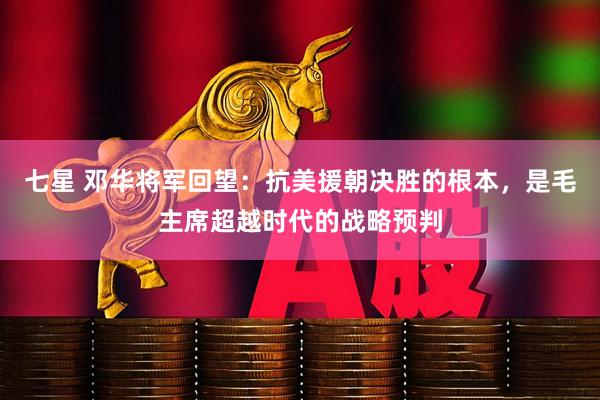 七星 邓华将军回望：抗美援朝决胜的根本，是毛主席超越时代的战略预判