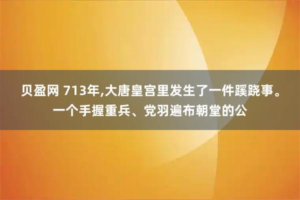 贝盈网 713年,大唐皇宫里发生了一件蹊跷事。一个手握重兵、党羽遍布朝堂的公