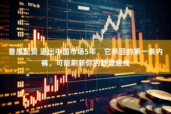普患配资 退出中国市场5年，它杀回的第一条内裤，可能刷新你的舒适底线