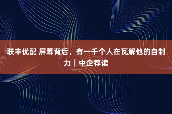 联丰优配 屏幕背后，有一千个人在瓦解他的自制力｜中企荐读