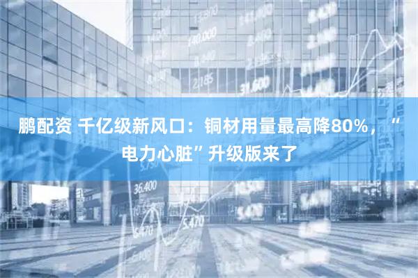 鹏配资 千亿级新风口：铜材用量最高降80%，“电力心脏”升级版来了