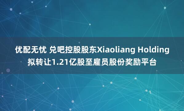 优配无忧 兑吧控股股东Xiaoliang Holding拟转让1.21亿股至雇员股份奖励平台