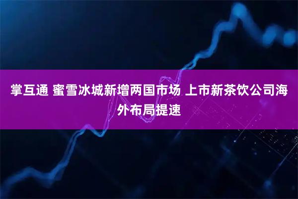 掌互通 蜜雪冰城新增两国市场 上市新茶饮公司海外布局提速