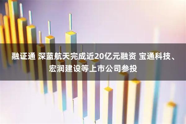 融证通 深蓝航天完成近20亿元融资 宝通科技、宏润建设等上市公司参投