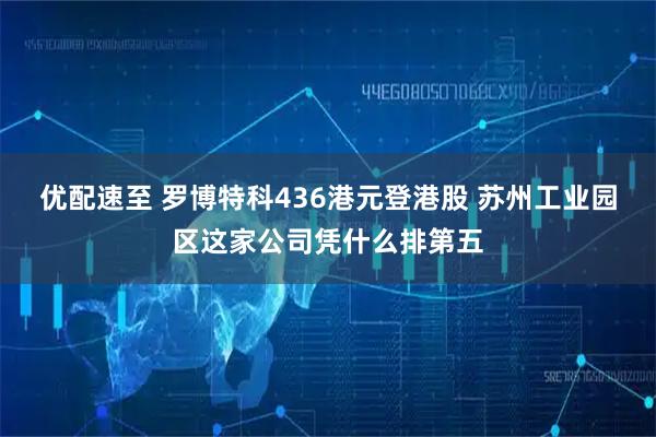 优配速至 罗博特科436港元登港股 苏州工业园区这家公司凭什么排第五