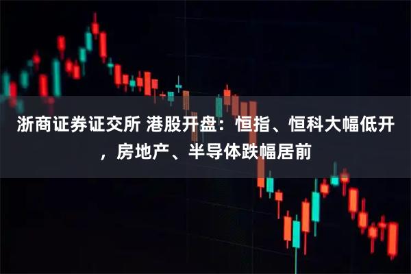 浙商证券证交所 港股开盘：恒指、恒科大幅低开，房地产、半导体跌幅居前
