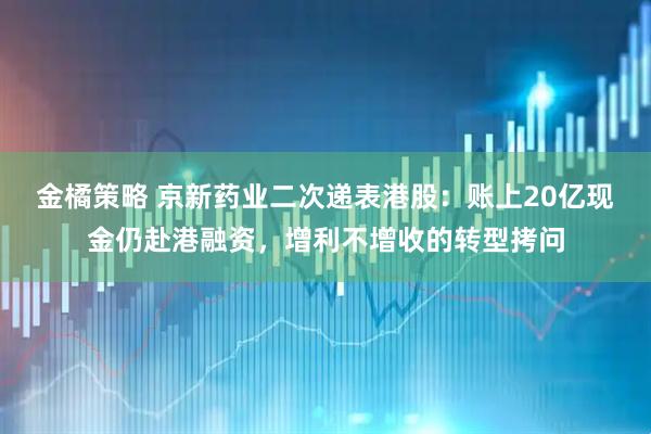 金橘策略 京新药业二次递表港股：账上20亿现金仍赴港融资，增利不增收的转型拷问