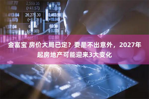 金富宝 房价大局已定？要是不出意外，2027年起房地产可能迎来3大变化