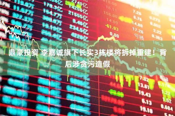 鼎豪投资 李嘉诚旗下长实3栋楼将拆掉重建！背后涉贪污造假