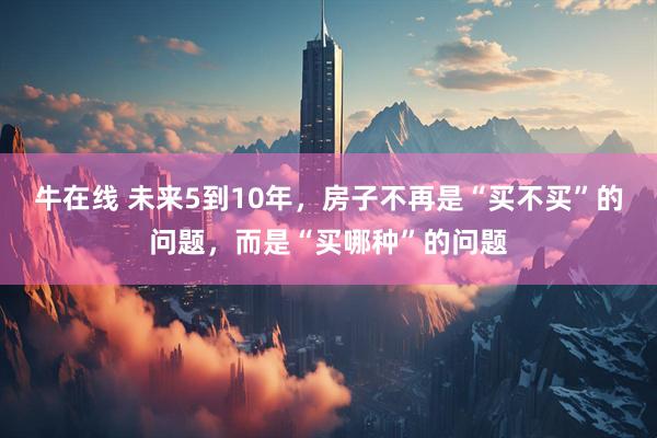 牛在线 未来5到10年，房子不再是“买不买”的问题，而是“买哪种”的问题