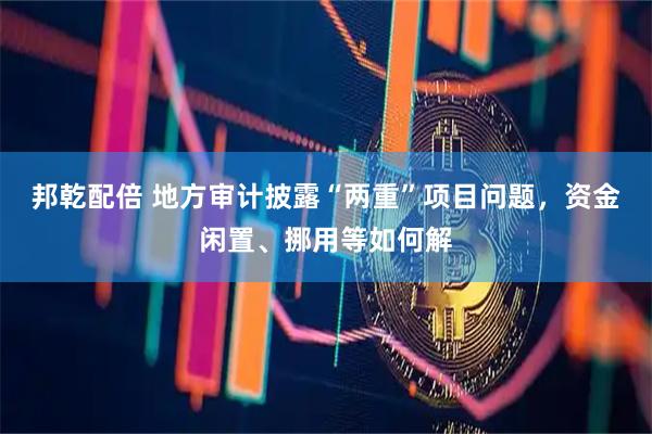 邦乾配倍 地方审计披露“两重”项目问题，资金闲置、挪用等如何解