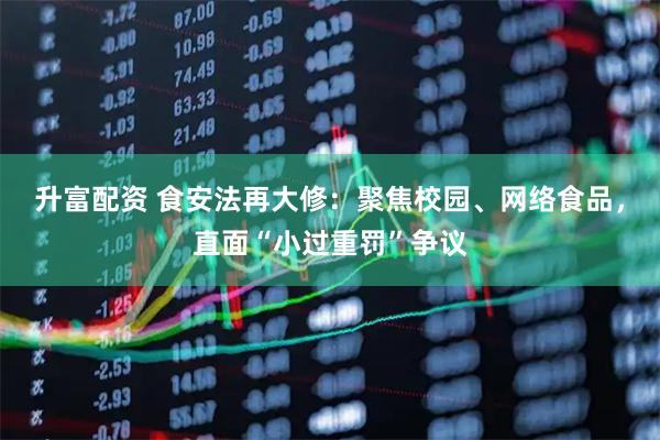 升富配资 食安法再大修:聚焦校园、网络食品,直面“小过重罚”争议