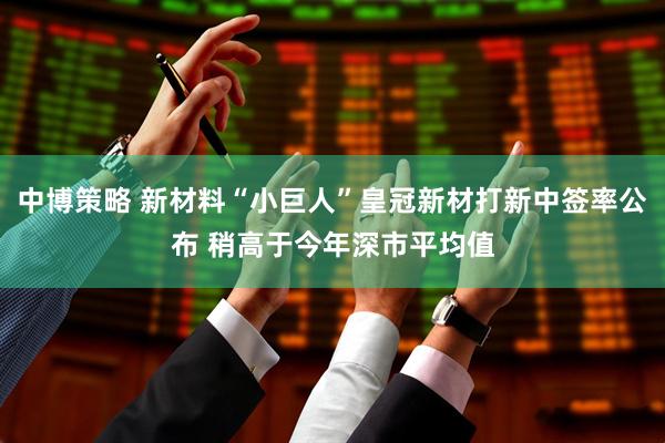 中博策略 新材料“小巨人”皇冠新材打新中签率公布 稍高于今年深市平均值