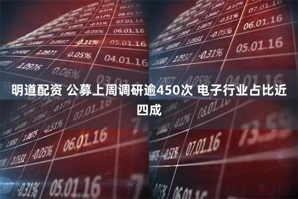 明道配资 公募上周调研逾450次 电子行业占比近四成