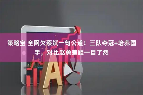 策略宝 全网欠蔡斌一句公道！三队夺冠+培养国手，对比赵勇差距一目了然