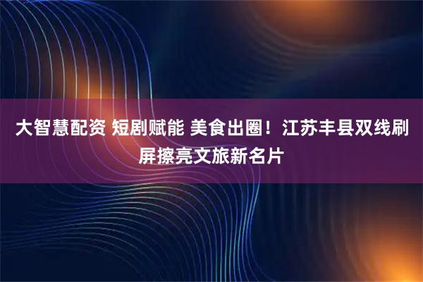 大智慧配资 短剧赋能 美食出圈！江苏丰县双线刷屏擦亮文旅新名片