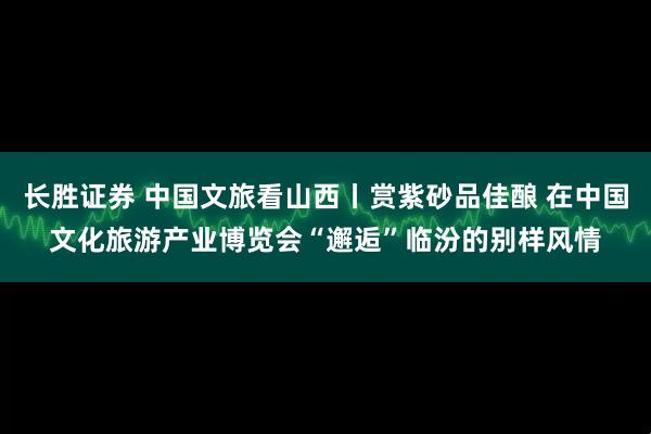 长胜证券 中国文旅看山西丨赏紫砂品佳酿 在中国文化旅游产业博览会“邂逅”临汾的别样风情