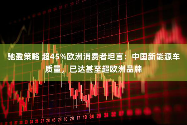 驰盈策略 超45%欧洲消费者坦言：中国新能源车质量，已达甚至超欧洲品牌