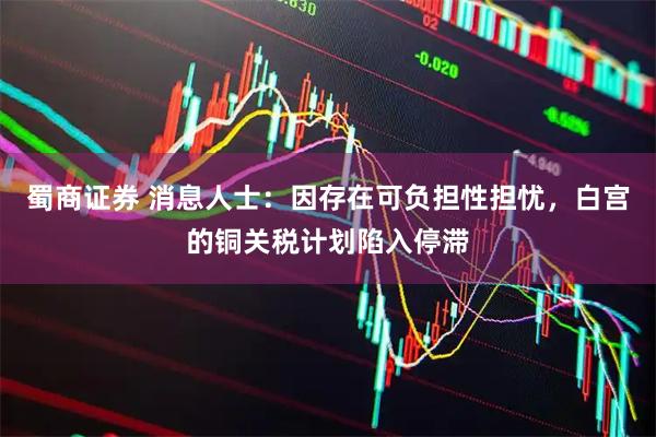 蜀商证券 消息人士：因存在可负担性担忧，白宫的铜关税计划陷入停滞
