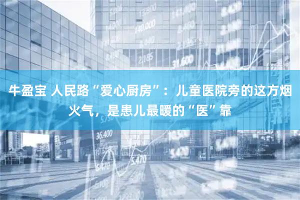 牛盈宝 人民路“爱心厨房”：儿童医院旁的这方烟火气，是患儿最暖的“医”靠