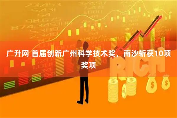 广升网 首届创新广州科学技术奖，南沙斩获10项奖项