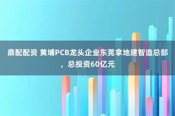鼎配配资 黄埔PCB龙头企业东莞拿地建智造总部，总投资60亿元