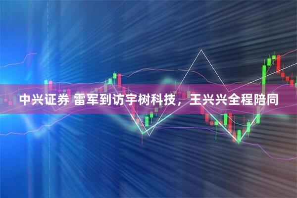 中兴证券 雷军到访宇树科技，王兴兴全程陪同