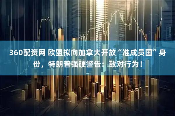 360配资网 欧盟拟向加拿大开放“准成员国”身份,特朗普强硬警告:敌对行为!