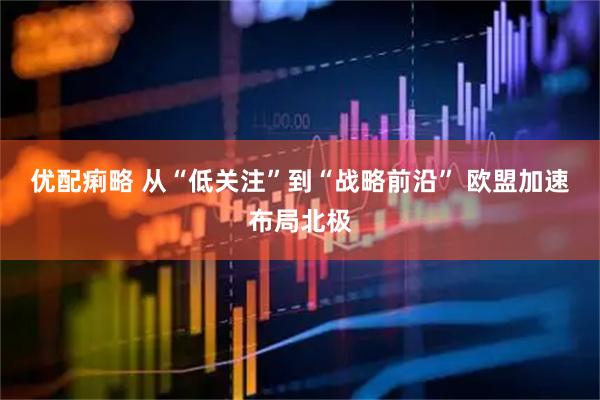 优配痢略 从“低关注”到“战略前沿” 欧盟加速布局北极