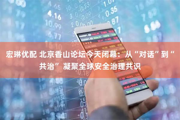 宏琳优配 北京香山论坛今天闭幕：从“对话”到“共治” 凝聚全球安全治理共识